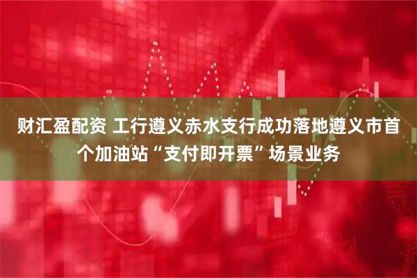 财汇盈配资 工行遵义赤水支行成功落地遵义市首个加油站“支付即开票”场景业务